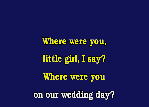 Where were you.
little girl. I say?

Where were you

on our wedding day?