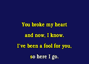 You broke my heart

and now. I know.

I've been a fool for you.

so here I go.