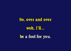 So. over and over

woh. I'll...

be a fool for you.