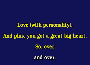 Love (with personality).

And plus. you got a great big heart.

So.over

and over.
