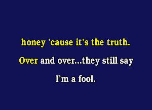 honey 'causc ifs the truth.

Over and over...they still say

I'm a fool.