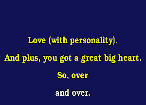 Love (with personality).

And plus. you got a great big heart.

So.over

and over.
