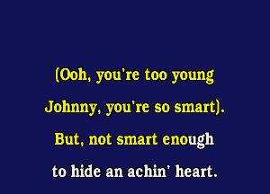 (Ooh. you're too young

Johnny. you're so smartJ.
But. not smart enough

to hide an achin' heart.
