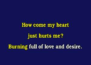 How come my heart

just hurts me?

Burning full of love and desire.