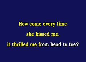 How come every time

she kissed me.

it thrilled me from head to toe?