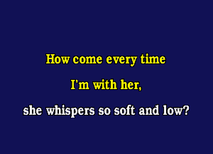 How come every time

I'm with her.

she whispers so soft and low?