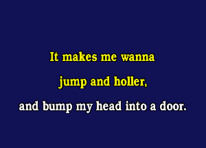It makes me wanna

jump and holler.

and bump my head into a door.