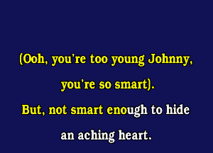 (Ooh. you're too young Johnny.
you're so smart).
But. not smart enough to hide

an aching heart.