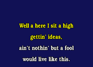 Well a here I sit a high

gettin' ideas.
ain't nothin' but a fool

would live like this.