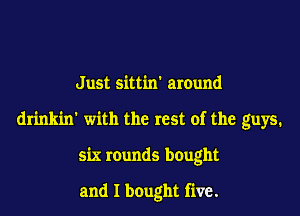 Just sittin around

drinkin' with the rest of the guys.

six rounds bought

and I bought five.