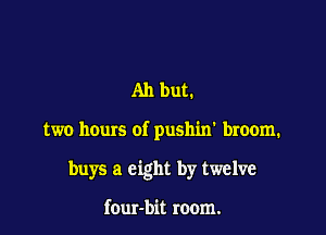 Ah but.

two hours of pushin' broom.

buys a eight by twelve

four-bit room.