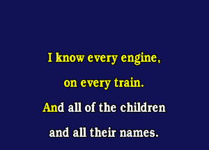 I know every engine.

on every train.

And all of the children

and all their names.