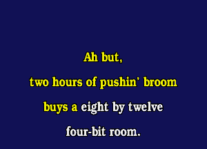 Ah but.

two hours of pushin' broom

buys a eight by twelve

four-bit room.