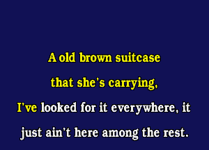 A old brown suitcase
that she's carrying.
I've looked for it everywhere. it

just ain't here among the rest.