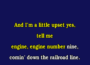 And I'm a little upset yes.
tell me
engine. engine number nine.

comin' down the railroad line.