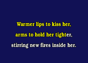 Warmer lips to kiss her.
arms to hold her tighter.

stirring new fires inside her.