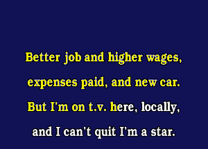 Better job and higher wages.
expenses paid, and new car.
But I'm on t.v. here. locally.

and I can't quit I'm a star.