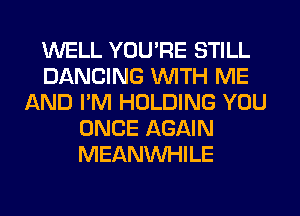 WELL YOU'RE STILL
DANCING WITH ME
AND I'M HOLDING YOU
ONCE AGAIN
MEANVVHILE