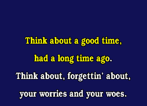 Think about a good time.
had a long time ago.
Think about. forgettin' about.

your worries and your woes.