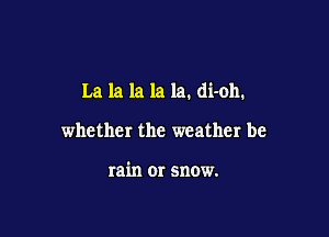 La la la la la. di-oh.

whether the weather be

rain 01' snow.