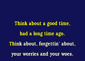 Think about a good time.
had a long time ago.
Think about. forgettin' about.

your worries and your woes.