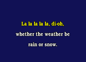 La la la la la. di-oh.

whether the weather be

rain 01' snow.