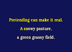 Pretending can make it real.

A snowy pasture.

a green grassy field.