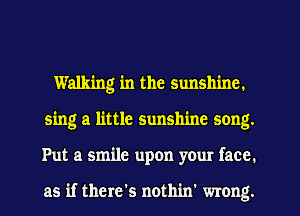 Walking in the sunshine.
sing a little sunshine song.
Put a smile upon your face.

as if there's nothin' wrong.