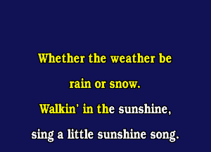 Whether the weather be
rain or snow.
Walkin' in the sunshine.

sing a little sunshine song.