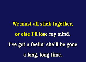 We must all stick together.
or else I'll lose my mind.
I've got a feelin' she'll be gone

a long. long time.