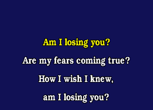 Am I losing you?

Are my fears coming true?

How I wish I knew.

am I losing you?