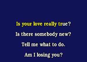 Is your love really true?
15 there somebody new?

Tell me what to do.

Am I losing you?