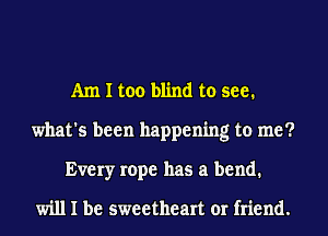 Am I too blind to see.
what's been happening to me?
Every rope has a bend.

will I be sweetheart or friend.