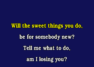 Will the sweet things you do.

be for somebody new?

Tell me what to do.

am I losing you?