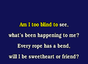 Am I too blind to see.
what's been happening to me?
Every rope has a bend.

will I be sweetheart or friend?