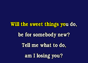 Will the sweet things you do.

be for somebody new?

Tell me what to do.

am I losing you?