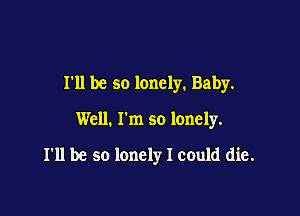 I'll be so lonely. Baby.

Well. I'm so lonely.

I'll be so lonely I could die.
