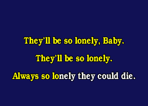 They'll be so lonely. Baby.
They'll be so lonely.

Always so lonely they could die.