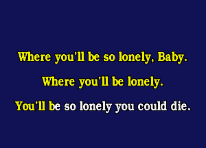 Where you'll be so lonely. Baby.
Where you'll be lonely.
You'll be so lonely you could die.