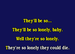 They'll be so...
They'll be so lonely. baby.
Well they're so lonely.

They're so lonely they could die.