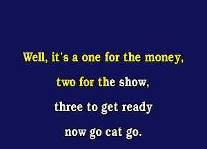 Well. it's a one for the money.

two for the show.
three to get ready

now go eat go.