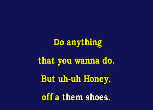 Do anything

that you wanna do.

But uh-uh Honey.

off a them shoes.