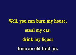 Well. you can burn my house.
steal my car.

drink my liqum

from an old fruit jar.