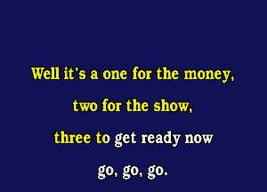 Well it's a one for the money.

two for the show.

three to get ready now

go. go. go.