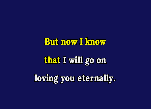 But now I know

that I will go on

loving you eternally.