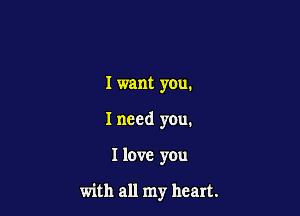 Iwant you.

I need you.

I love you

with all my heart.