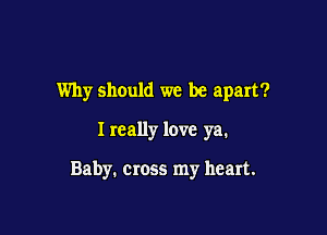 Why should we be apart?

I really love ya.

Baby. cross my heart.