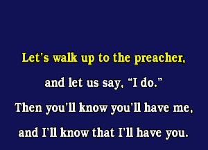 Let's walk up to the preacher.
and let us say. I do.
Then you'll know you'll have me.

and I'll know that I'll have you.