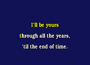 I'll be yours

through all the years.

'til the end of time.