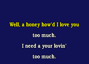 Well. a honey how'd I love you

too much.

I need a your lovin'

too much.